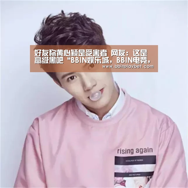 好友称黄心颖是受害者 网友:这是高级黑吧“BBIN娱乐城,BBIN电竞,BBIN捕鱼,BBIN入口”(图2) BBIN娱乐城,BBIN电竞,BBIN捕鱼,BBIN入口